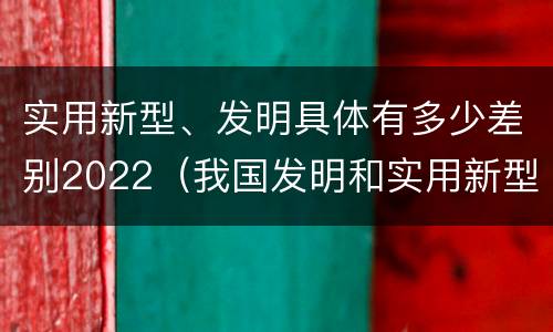 实用新型、发明具体有多少差别2022（我国发明和实用新型的标准）