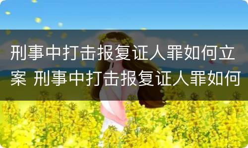 刑事中打击报复证人罪如何立案 刑事中打击报复证人罪如何立案审理