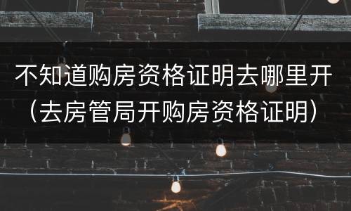 不知道购房资格证明去哪里开（去房管局开购房资格证明）