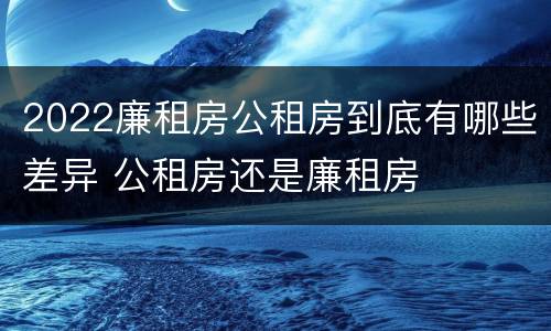 2022廉租房公租房到底有哪些差异 公租房还是廉租房