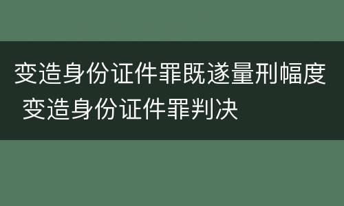 变造身份证件罪既遂量刑幅度 变造身份证件罪判决
