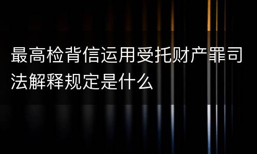 最高检背信运用受托财产罪司法解释规定是什么