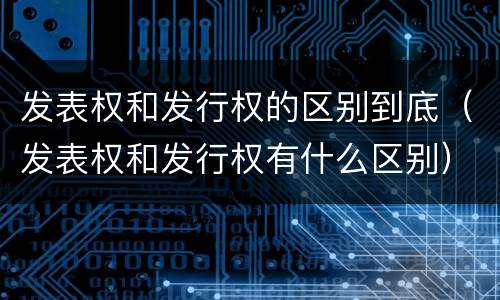 发表权和发行权的区别到底（发表权和发行权有什么区别）