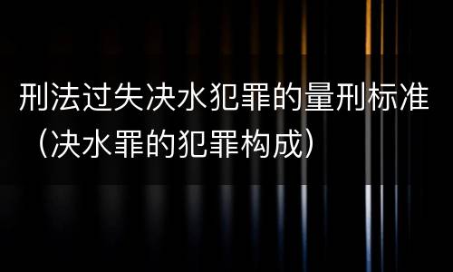 刑法过失决水犯罪的量刑标准（决水罪的犯罪构成）