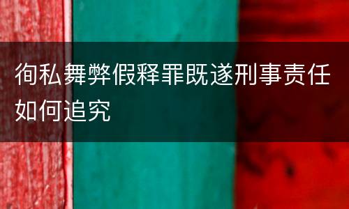 徇私舞弊假释罪既遂刑事责任如何追究