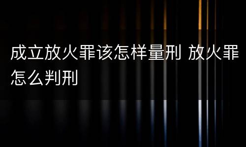 成立放火罪该怎样量刑 放火罪怎么判刑
