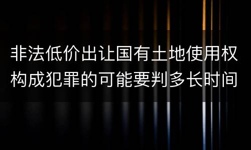 非法低价出让国有土地使用权构成犯罪的可能要判多长时间