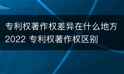 专利权著作权差异在什么地方2022 专利权著作权区别