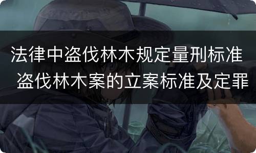 法律中盗伐林木规定量刑标准 盗伐林木案的立案标准及定罪与量刑
