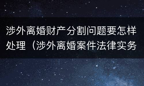 涉外离婚财产分割问题要怎样处理（涉外离婚案件法律实务）