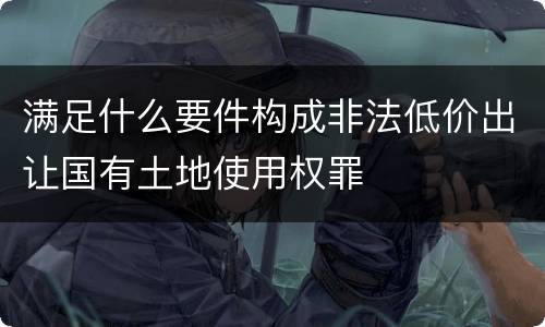 满足什么要件构成非法低价出让国有土地使用权罪