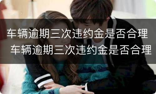车辆逾期三次违约金是否合理 车辆逾期三次违约金是否合理一些