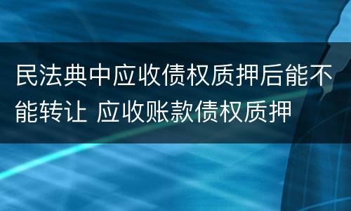 民法典中应收债权质押后能不能转让 应收账款债权质押