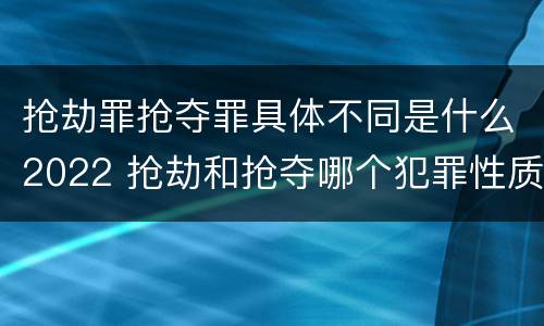 抢劫罪抢夺罪具体不同是什么2022 抢劫和抢夺哪个犯罪性质严重