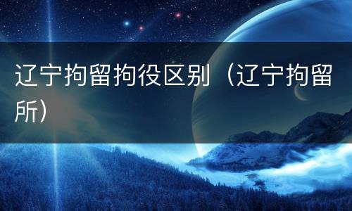 辽宁拘留拘役区别（辽宁拘留所）
