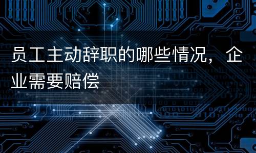 员工主动辞职的哪些情况，企业需要赔偿
