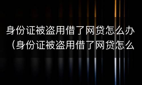 身份证被盗用借了网贷怎么办（身份证被盗用借了网贷怎么办,派出所不立案）