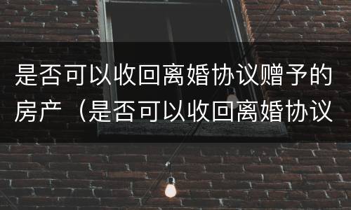 是否可以收回离婚协议赠予的房产（是否可以收回离婚协议赠予的房产呢）
