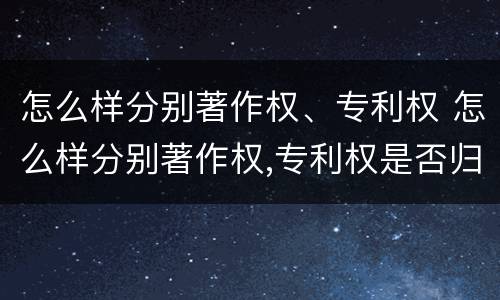 怎么样分别著作权、专利权 怎么样分别著作权,专利权是否归属