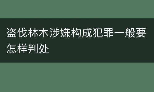 盗伐林木涉嫌构成犯罪一般要怎样判处