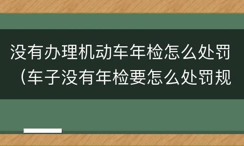 没有办理机动车年检怎么处罚（车子没有年检要怎么处罚规定）