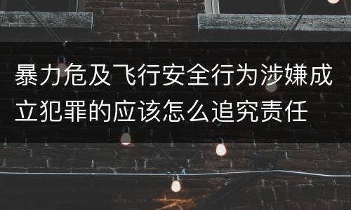 暴力危及飞行安全行为涉嫌成立犯罪的应该怎么追究责任