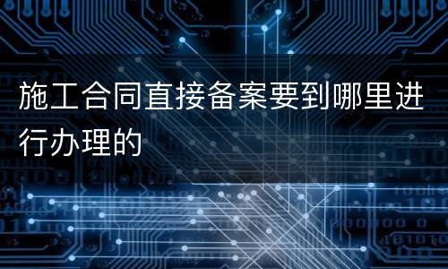 施工合同直接备案要到哪里进行办理的