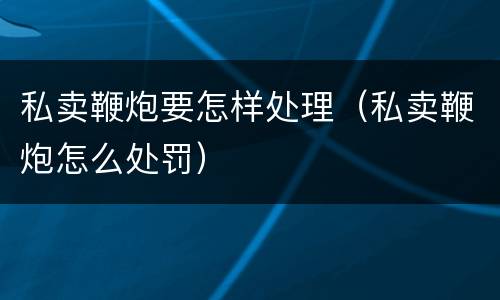 私卖鞭炮要怎样处理（私卖鞭炮怎么处罚）