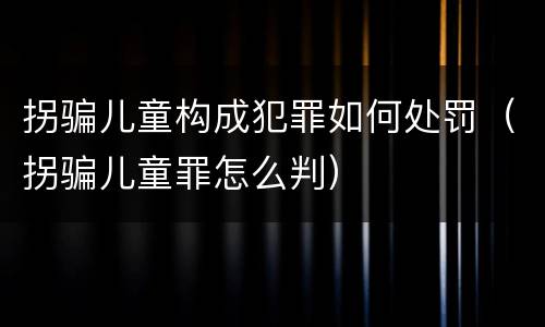 拐骗儿童构成犯罪如何处罚（拐骗儿童罪怎么判）
