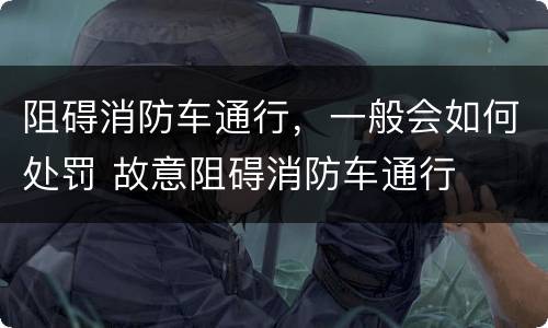 阻碍消防车通行，一般会如何处罚 故意阻碍消防车通行