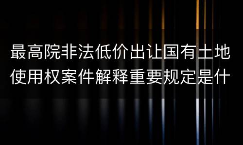 最高院非法低价出让国有土地使用权案件解释重要规定是什么