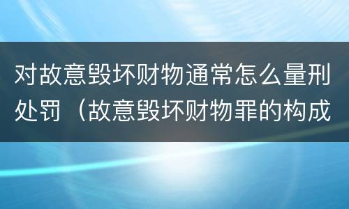 对故意毁坏财物通常怎么量刑处罚（故意毁坏财物罪的构成要件是什么?如何处罚?）