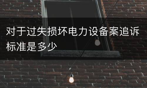 对于过失损坏电力设备案追诉标准是多少
