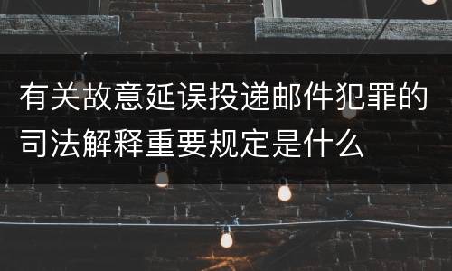 有关故意延误投递邮件犯罪的司法解释重要规定是什么