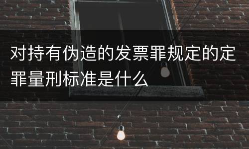 对持有伪造的发票罪规定的定罪量刑标准是什么