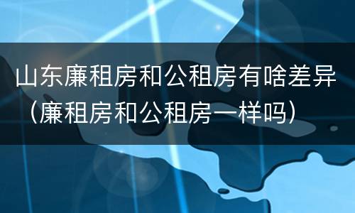 山东廉租房和公租房有啥差异（廉租房和公租房一样吗）