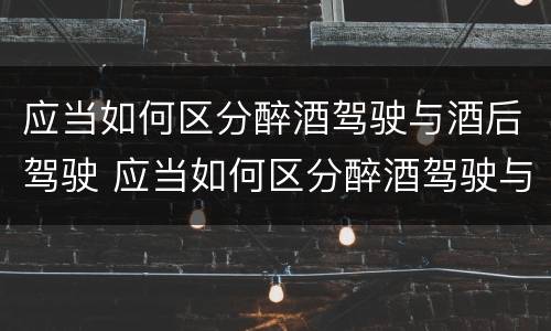 应当如何区分醉酒驾驶与酒后驾驶 应当如何区分醉酒驾驶与酒后驾驶行为