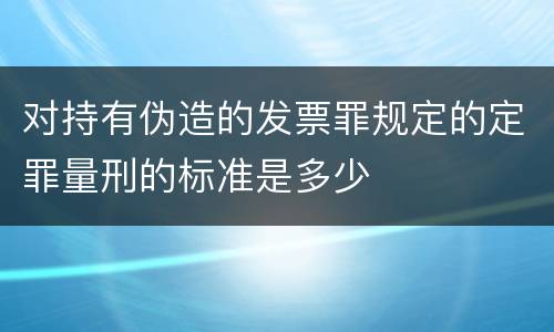 对持有伪造的发票罪规定的定罪量刑的标准是多少