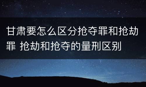 甘肃要怎么区分抢夺罪和抢劫罪 抢劫和抢夺的量刑区别
