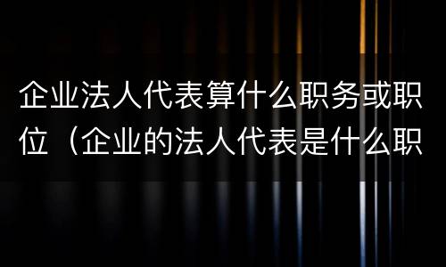 企业法人代表算什么职务或职位（企业的法人代表是什么职位）
