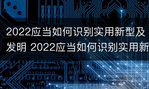 2022应当如何识别实用新型及发明 2022应当如何识别实用新型及发明的技术
