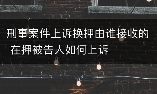 刑事案件上诉换押由谁接收的 在押被告人如何上诉
