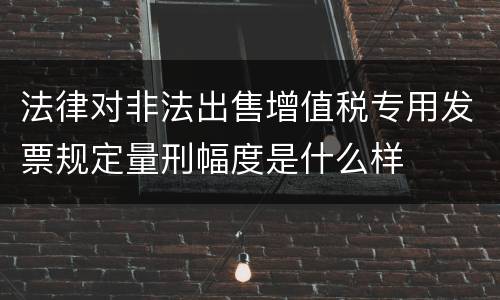 法律对非法出售增值税专用发票规定量刑幅度是什么样