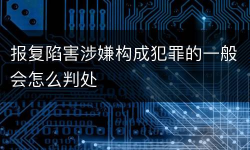 报复陷害涉嫌构成犯罪的一般会怎么判处