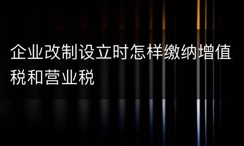 企业改制设立时怎样缴纳增值税和营业税