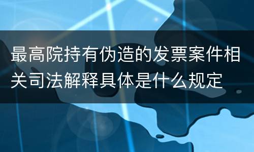 最高院持有伪造的发票案件相关司法解释具体是什么规定
