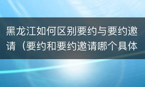 黑龙江如何区别要约与要约邀请（要约和要约邀请哪个具体）