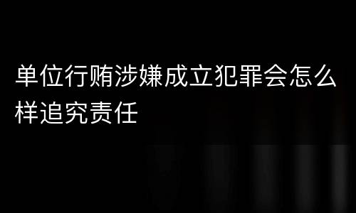 单位行贿涉嫌成立犯罪会怎么样追究责任