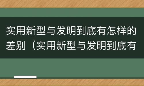实用新型与发明到底有怎样的差别（实用新型与发明到底有怎样的差别和联系）
