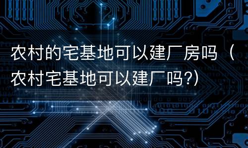 农村的宅基地可以建厂房吗（农村宅基地可以建厂吗?）